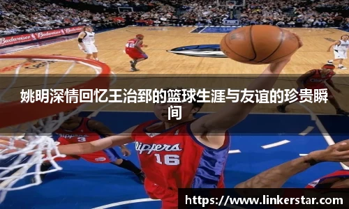 姚明深情回忆王治郅的篮球生涯与友谊的珍贵瞬间